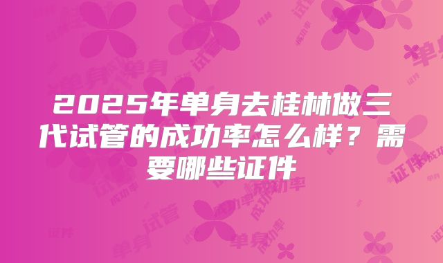 2025年单身去桂林做三代试管的成功率怎么样?需要哪些证件
