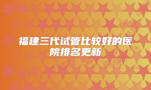 福建三代试管比较好的医院排名更新