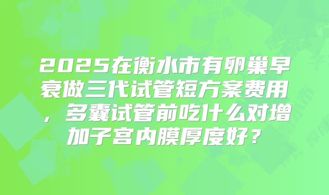 2025在衡水市有卵巢早衰做三代试管短方案费用,多囊试管前吃什么对增加子宫内膜厚度好?