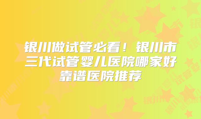 银川做试管必看！银川市三代试管婴儿医院哪家好靠谱医院推荐
