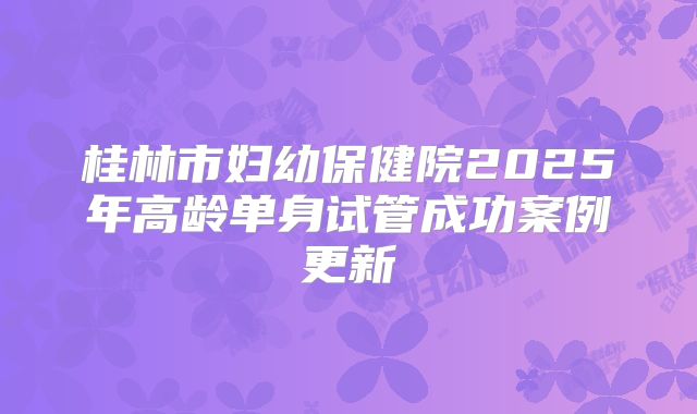 桂林市妇幼保健院2025年高龄单身试管成功案例更新