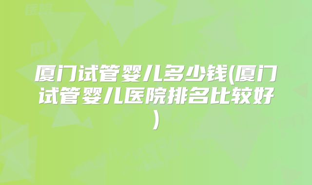 厦门试管婴儿多少钱(厦门试管婴儿医院排名比较好)