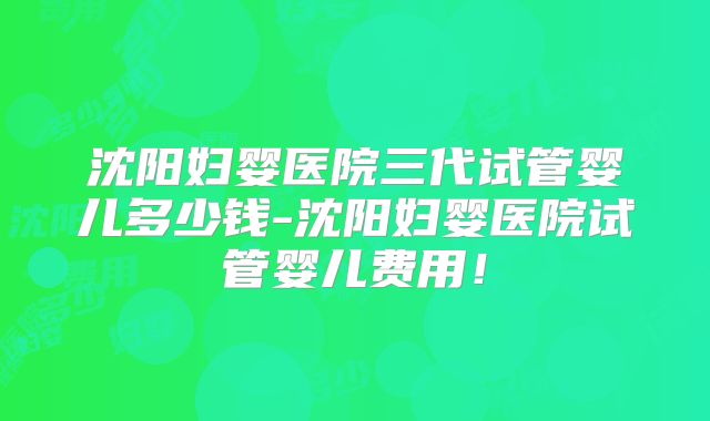 沈阳妇婴医院三代试管婴儿多少钱-沈阳妇婴医院试管婴儿费用！