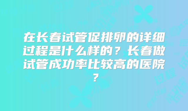 在长春试管促排卵的详细过程是什么样的？长春做试管成功率比较高的医院？