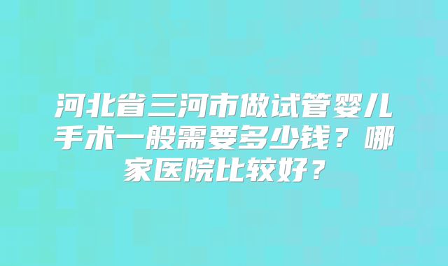 河北省三河市做试管婴儿手术一般需要多少钱？哪家医院比较好？
