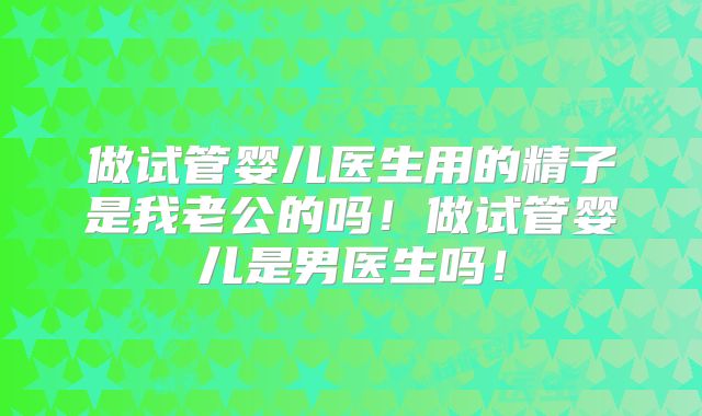 做试管婴儿医生用的精子是我老公的吗！做试管婴儿是男医生吗！