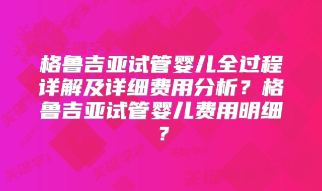 格鲁吉亚试管婴儿全过程详解及详细费用分析？格鲁吉亚试管婴儿费用明细？