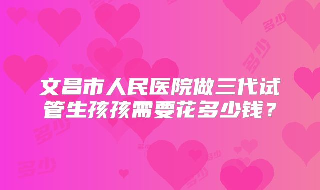 文昌市人民医院做三代试管生孩孩需要花多少钱？