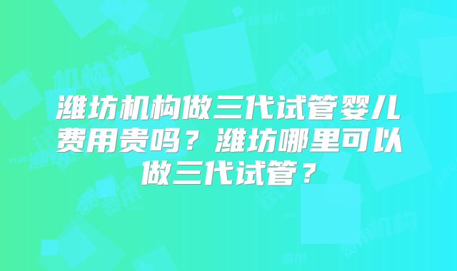 潍坊机构做三代试管婴儿费用贵吗？潍坊哪里可以做三代试管？