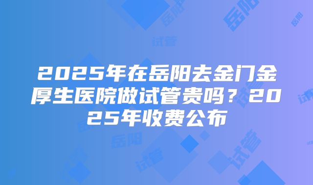2025年在岳阳去金门金厚生医院做试管贵吗？2025年收费公布