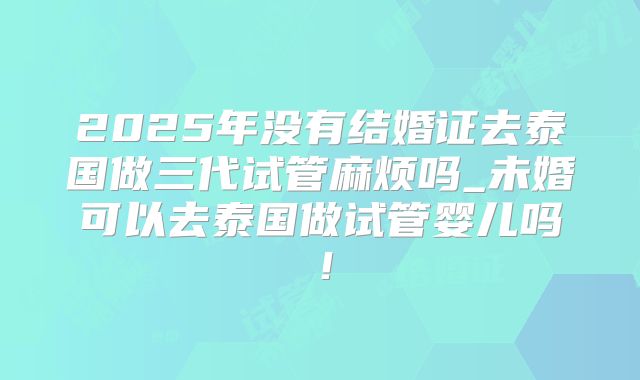 2025年没有结婚证去泰国做三代试管麻烦吗_未婚可以去泰国做试管婴儿吗！
