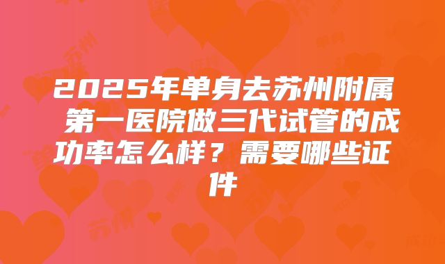 2025年单身去苏州附属 第一医院做三代试管的成功率怎么样？需要哪些证件
