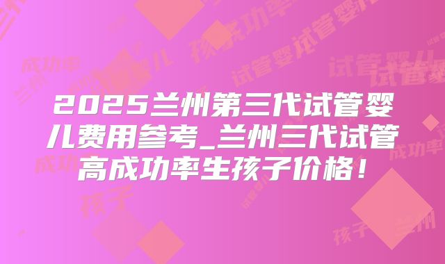 2025兰州第三代试管婴儿费用参考_兰州三代试管高成功率生孩子价格!