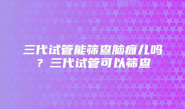 三代试管能筛查脑瘫儿吗？三代试管可以筛查