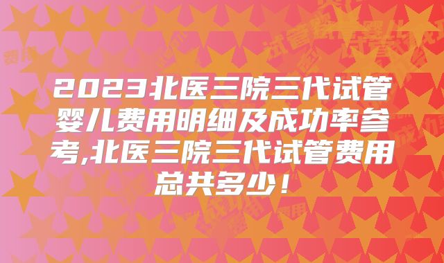 2023北医三院三代试管婴儿费用明细及成功率参考,北医三院三代试管费用总共多少!