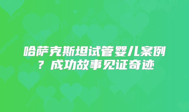 哈萨克斯坦试管婴儿案例？成功故事见证奇迹