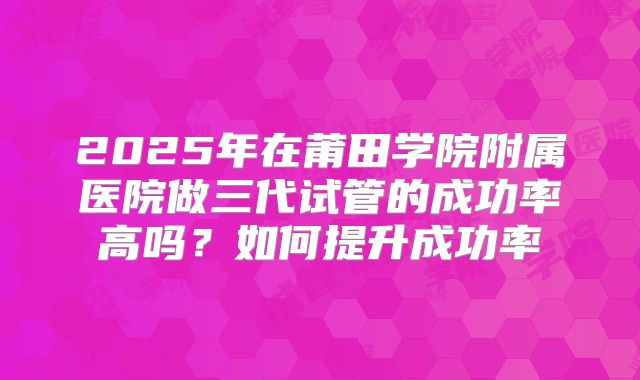 2025年在莆田学院附属医院做三代试管的成功率高吗？如何提升成功率