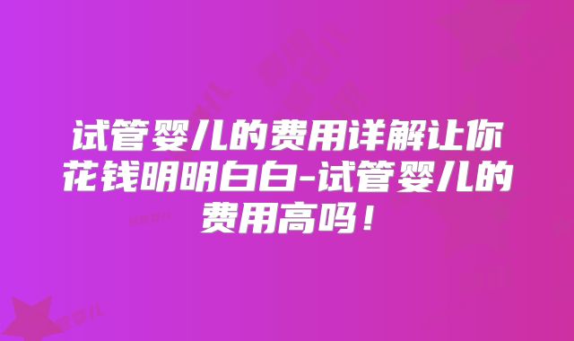 试管婴儿的费用详解让你花钱明明白白-试管婴儿的费用高吗！