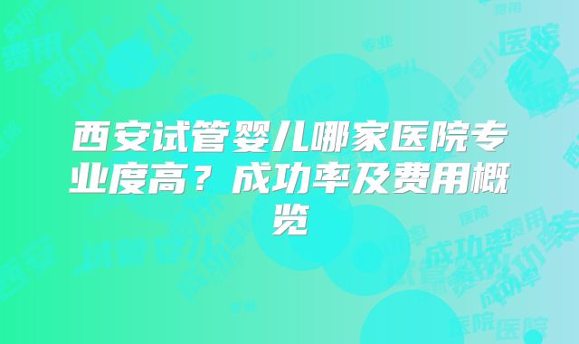 西安试管婴儿哪家医院专业度高？成功率及费用概览