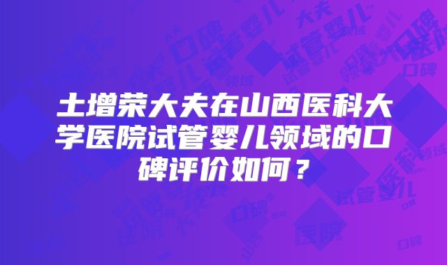 土增荣大夫在山西医科大学医院试管婴儿领域的口碑评价如何？