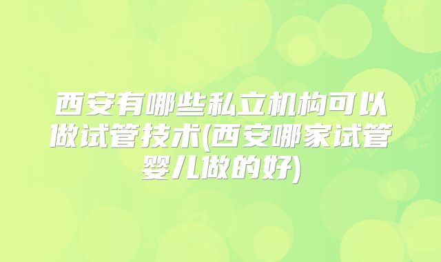 西安有哪些私立机构可以做试管技术(西安哪家试管婴儿做的好)