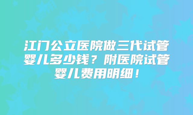 江门公立医院做三代试管婴儿多少钱?附医院试管婴儿费用明细!