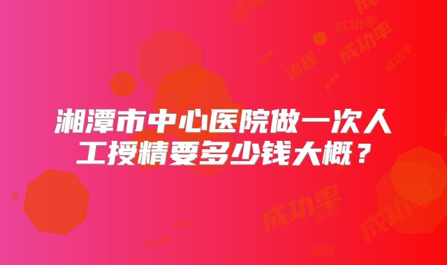 湘潭市中心医院做一次人工授精要多少钱大概？