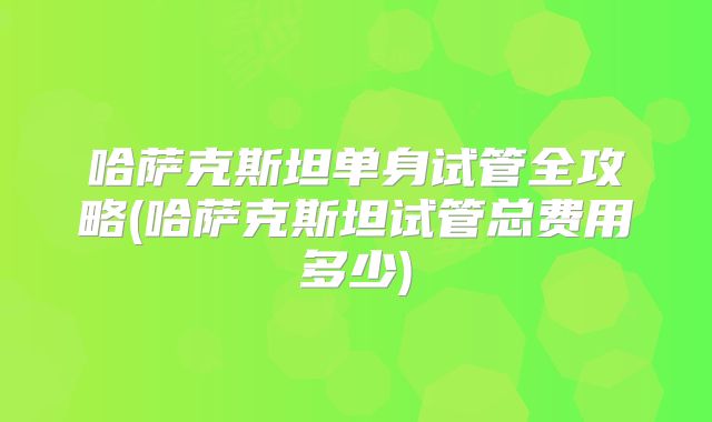 哈萨克斯坦单身试管全攻略(哈萨克斯坦试管总费用多少)