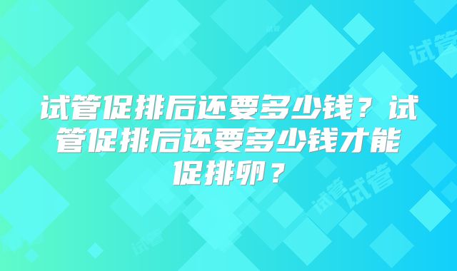 试管促排后还要多少钱？试管促排后还要多少钱才能促排卵？