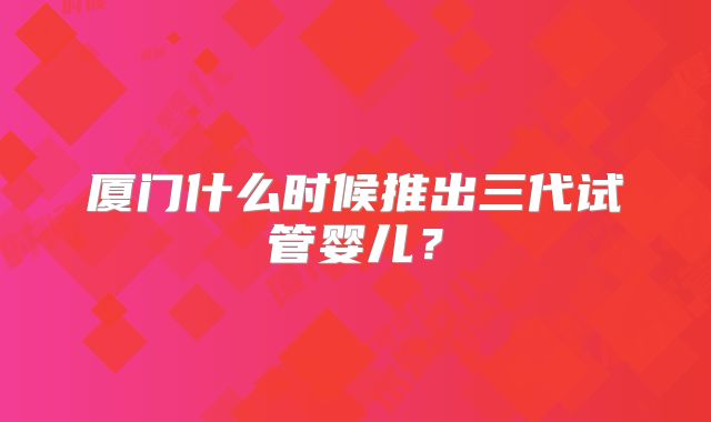 厦门什么时候推出三代试管婴儿?