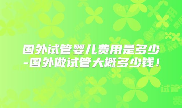 国外试管婴儿费用是多少-国外做试管大概多少钱！
