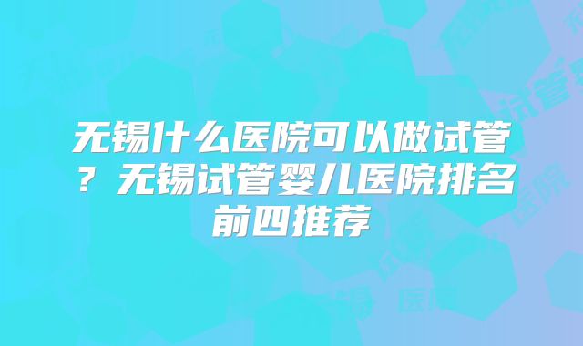 无锡什么医院可以做试管？无锡试管婴儿医院排名前四推荐