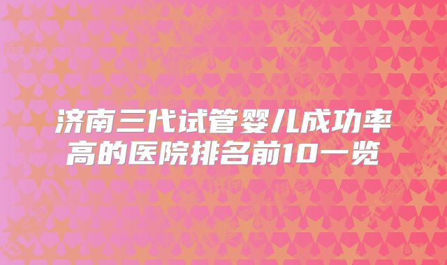 济南三代试管婴儿成功率高的医院排名前10一览