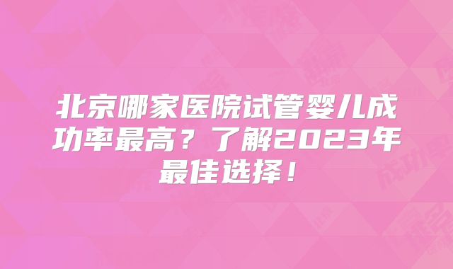 北京哪家医院试管婴儿成功率最高？了解2023年最佳选择！