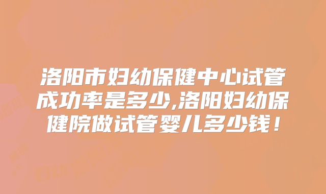 洛阳市妇幼保健中心试管成功率是多少,洛阳妇幼保健院做试管婴儿多少钱！