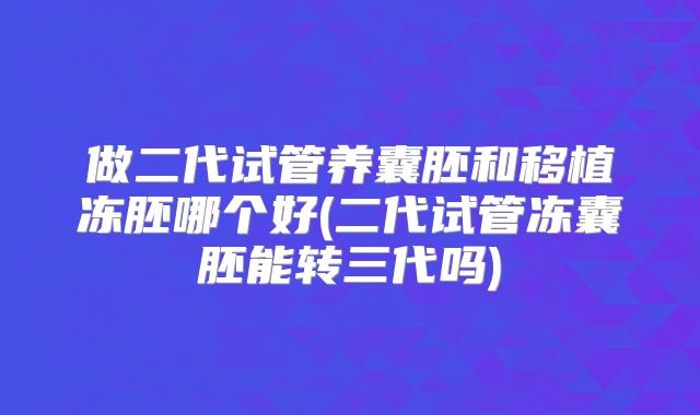 做二代试管养囊胚和移植冻胚哪个好(二代试管冻囊胚能转三代吗)