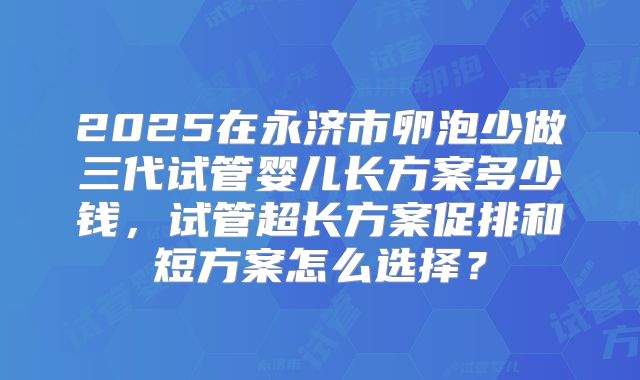 2025在永济市卵泡少做三代试管婴儿长方案多少钱，试管超长方案促排和短方案怎么选择？