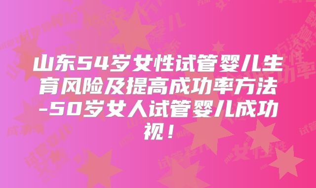 山东54岁女性试管婴儿生育风险及提高成功率方法-50岁女人试管婴儿成功视！