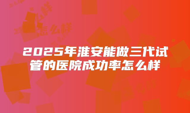 2025年淮安能做三代试管的医院成功率怎么样