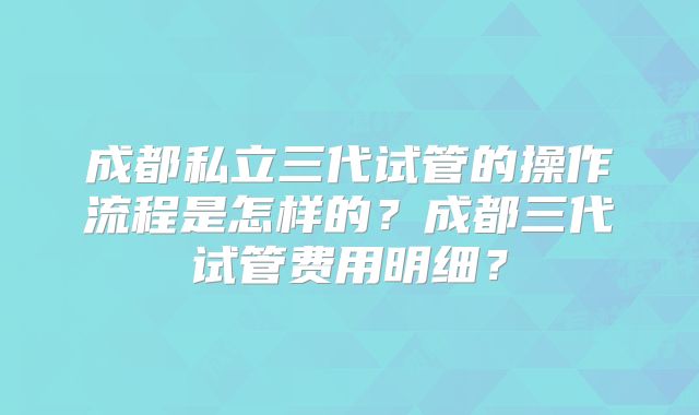成都私立三代试管的操作流程是怎样的？成都三代试管费用明细？