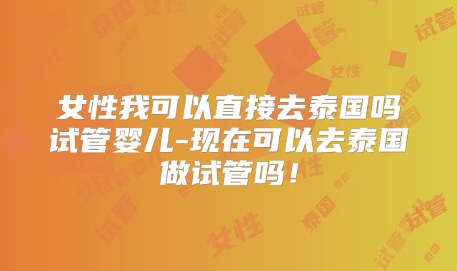 女性我可以直接去泰国吗试管婴儿-现在可以去泰国做试管吗!