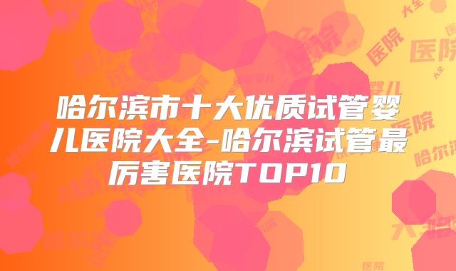 哈尔滨市十大优质试管婴儿医院大全-哈尔滨试管最厉害医院TOP10