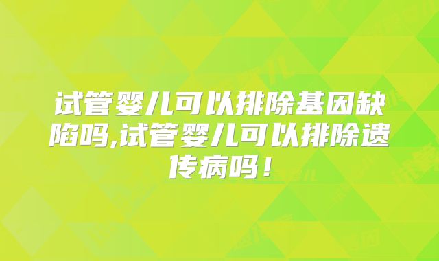 试管婴儿可以排除基因缺陷吗,试管婴儿可以排除遗传病吗!