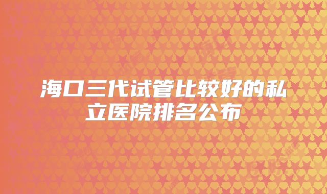 海口三代试管比较好的私立医院排名公布