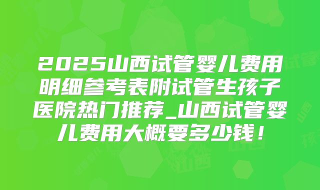 2025山西试管婴儿费用明细参考表附试管生孩子医院热门推荐_山西试管婴儿费用大概要多少钱!