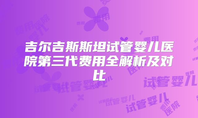 吉尔吉斯斯坦试管婴儿医院第三代费用全解析及对比