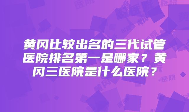 黄冈比较出名的三代试管医院排名第一是哪家?黄冈三医院是什么医院?