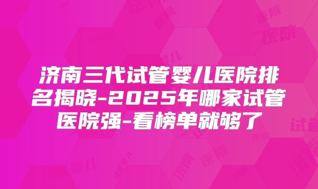 济南三代试管婴儿医院排名揭晓-2025年哪家试管医院强-看榜单就够了