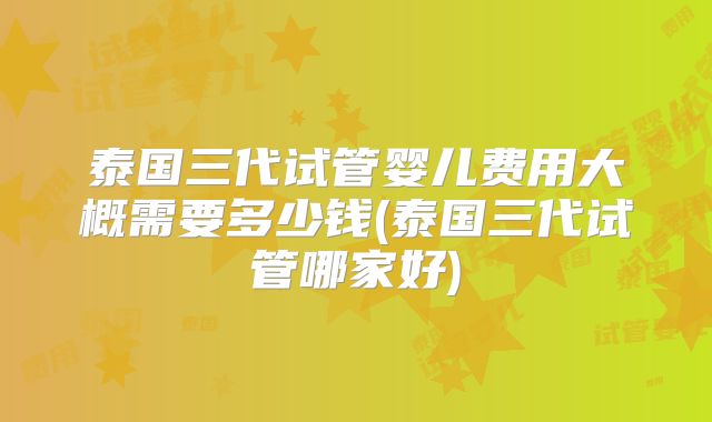 泰国三代试管婴儿费用大概需要多少钱(泰国三代试管哪家好)