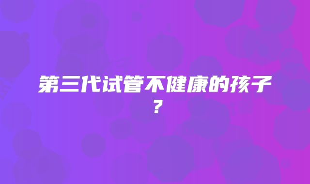 第三代试管不健康的孩子？